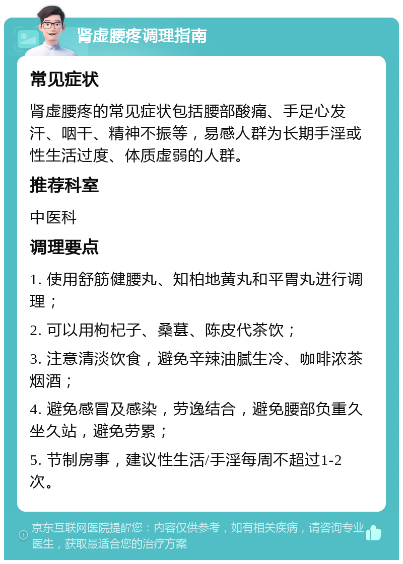 肾虚腰疼调理指南 常见症状 肾虚腰疼的常见症状包括腰部酸痛、手足心发汗、咽干、精神不振等，易感人群为长期手淫或性生活过度、体质虚弱的人群。 推荐科室 中医科 调理要点 1. 使用舒筋健腰丸、知柏地黄丸和平胃丸进行调理； 2. 可以用枸杞子、桑葚、陈皮代茶饮； 3. 注意清淡饮食，避免辛辣油腻生冷、咖啡浓茶烟酒； 4. 避免感冒及感染，劳逸结合，避免腰部负重久坐久站，避免劳累； 5. 节制房事，建议性生活/手淫每周不超过1-2次。