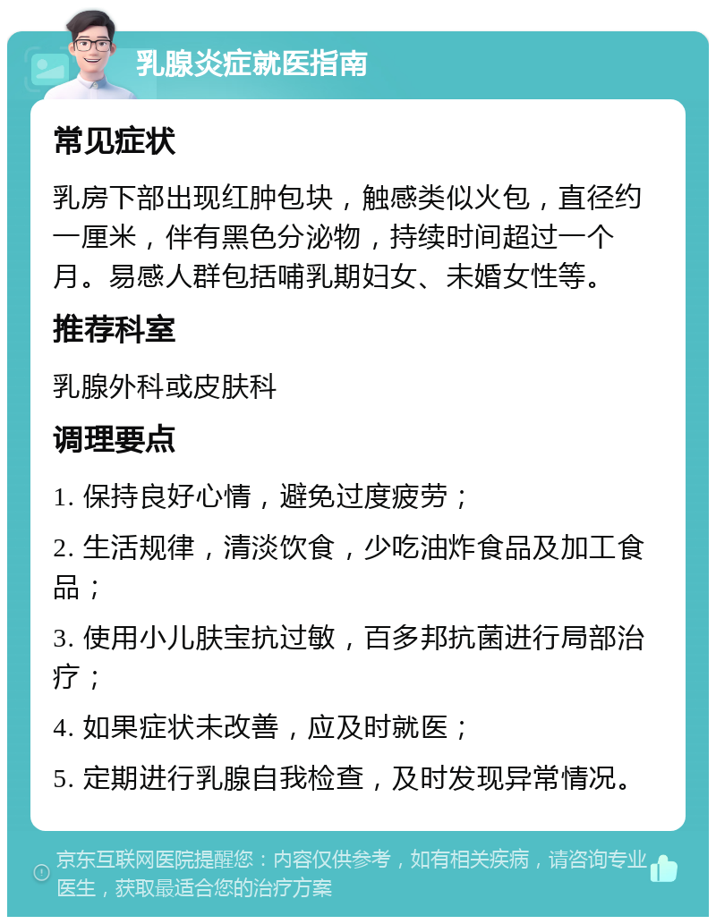 乳腺炎症就医指南 常见症状 乳房下部出现红肿包块，触感类似火包，直径约一厘米，伴有黑色分泌物，持续时间超过一个月。易感人群包括哺乳期妇女、未婚女性等。 推荐科室 乳腺外科或皮肤科 调理要点 1. 保持良好心情，避免过度疲劳； 2. 生活规律，清淡饮食，少吃油炸食品及加工食品； 3. 使用小儿肤宝抗过敏，百多邦抗菌进行局部治疗； 4. 如果症状未改善，应及时就医； 5. 定期进行乳腺自我检查，及时发现异常情况。