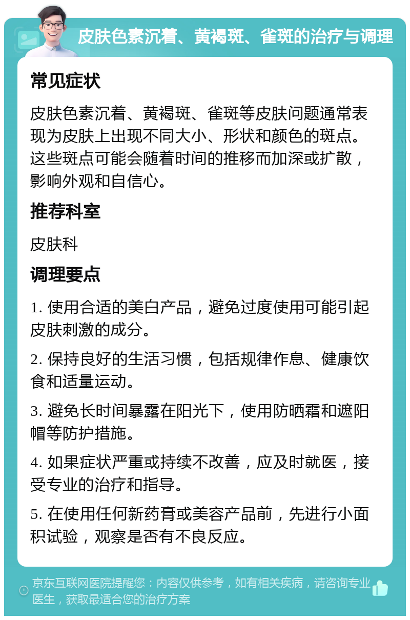 皮肤色素沉着、黄褐斑、雀斑的治疗与调理 常见症状 皮肤色素沉着、黄褐斑、雀斑等皮肤问题通常表现为皮肤上出现不同大小、形状和颜色的斑点。这些斑点可能会随着时间的推移而加深或扩散，影响外观和自信心。 推荐科室 皮肤科 调理要点 1. 使用合适的美白产品，避免过度使用可能引起皮肤刺激的成分。 2. 保持良好的生活习惯，包括规律作息、健康饮食和适量运动。 3. 避免长时间暴露在阳光下，使用防晒霜和遮阳帽等防护措施。 4. 如果症状严重或持续不改善，应及时就医，接受专业的治疗和指导。 5. 在使用任何新药膏或美容产品前，先进行小面积试验，观察是否有不良反应。