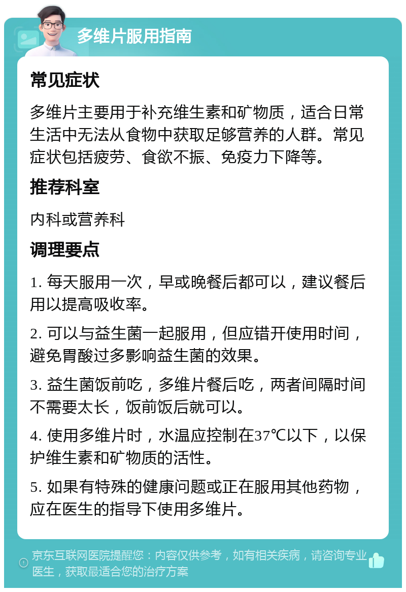 多维片服用指南 常见症状 多维片主要用于补充维生素和矿物质，适合日常生活中无法从食物中获取足够营养的人群。常见症状包括疲劳、食欲不振、免疫力下降等。 推荐科室 内科或营养科 调理要点 1. 每天服用一次，早或晚餐后都可以，建议餐后用以提高吸收率。 2. 可以与益生菌一起服用，但应错开使用时间，避免胃酸过多影响益生菌的效果。 3. 益生菌饭前吃，多维片餐后吃，两者间隔时间不需要太长，饭前饭后就可以。 4. 使用多维片时，水温应控制在37℃以下，以保护维生素和矿物质的活性。 5. 如果有特殊的健康问题或正在服用其他药物，应在医生的指导下使用多维片。