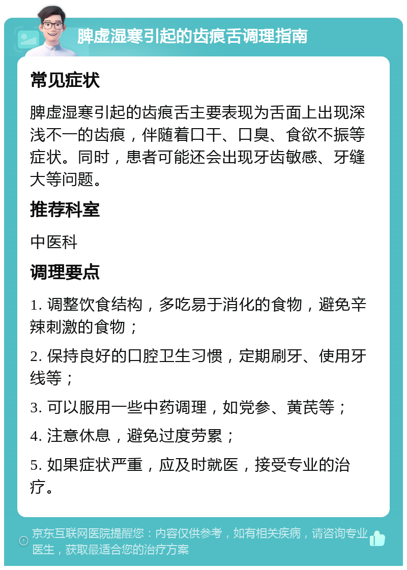 脾虚湿寒引起的齿痕舌调理指南 常见症状 脾虚湿寒引起的齿痕舌主要表现为舌面上出现深浅不一的齿痕，伴随着口干、口臭、食欲不振等症状。同时，患者可能还会出现牙齿敏感、牙缝大等问题。 推荐科室 中医科 调理要点 1. 调整饮食结构，多吃易于消化的食物，避免辛辣刺激的食物； 2. 保持良好的口腔卫生习惯，定期刷牙、使用牙线等； 3. 可以服用一些中药调理，如党参、黄芪等； 4. 注意休息，避免过度劳累； 5. 如果症状严重，应及时就医，接受专业的治疗。