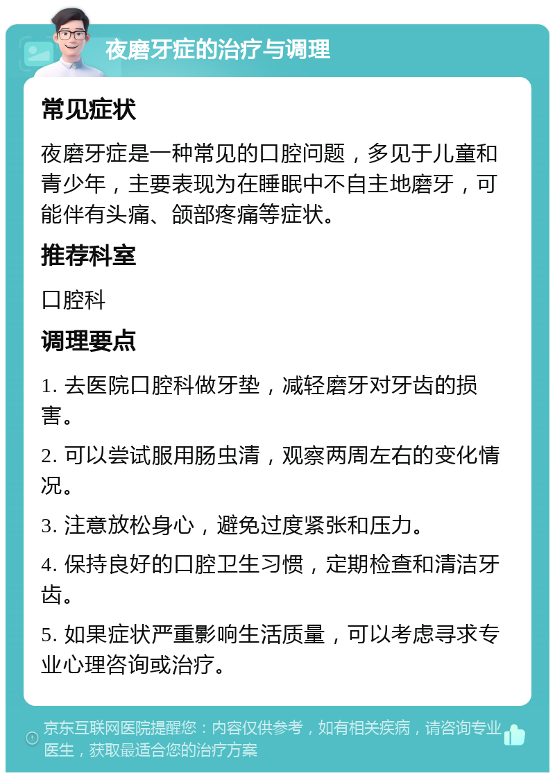 夜磨牙症的治疗与调理 常见症状 夜磨牙症是一种常见的口腔问题，多见于儿童和青少年，主要表现为在睡眠中不自主地磨牙，可能伴有头痛、颌部疼痛等症状。 推荐科室 口腔科 调理要点 1. 去医院口腔科做牙垫，减轻磨牙对牙齿的损害。 2. 可以尝试服用肠虫清，观察两周左右的变化情况。 3. 注意放松身心，避免过度紧张和压力。 4. 保持良好的口腔卫生习惯，定期检查和清洁牙齿。 5. 如果症状严重影响生活质量，可以考虑寻求专业心理咨询或治疗。