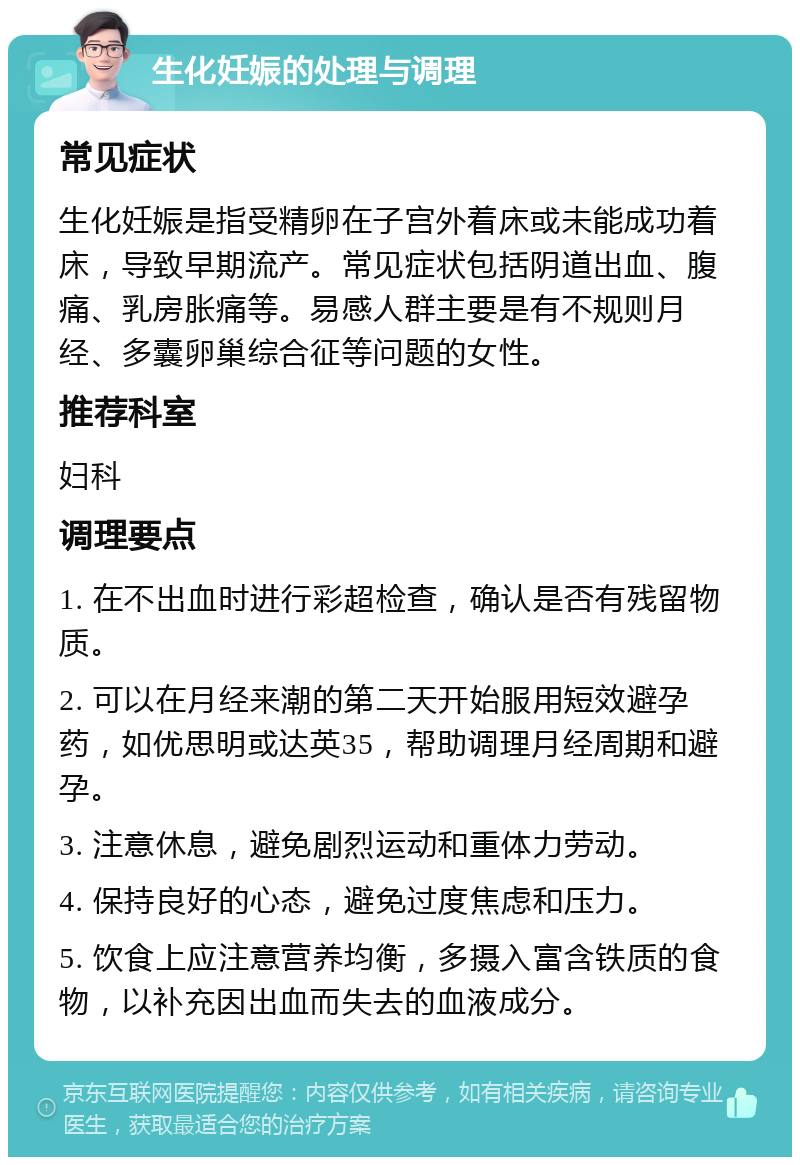 生化妊娠的处理与调理 常见症状 生化妊娠是指受精卵在子宫外着床或未能成功着床，导致早期流产。常见症状包括阴道出血、腹痛、乳房胀痛等。易感人群主要是有不规则月经、多囊卵巢综合征等问题的女性。 推荐科室 妇科 调理要点 1. 在不出血时进行彩超检查，确认是否有残留物质。 2. 可以在月经来潮的第二天开始服用短效避孕药，如优思明或达英35，帮助调理月经周期和避孕。 3. 注意休息，避免剧烈运动和重体力劳动。 4. 保持良好的心态，避免过度焦虑和压力。 5. 饮食上应注意营养均衡，多摄入富含铁质的食物，以补充因出血而失去的血液成分。