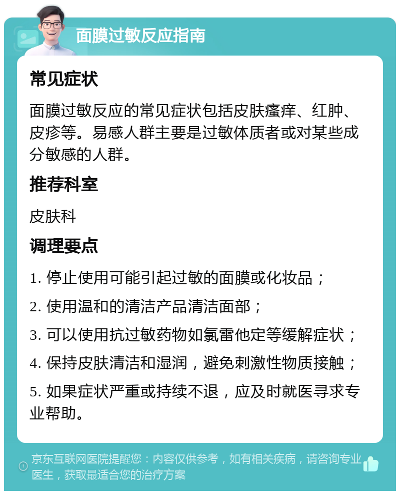 面膜过敏反应指南 常见症状 面膜过敏反应的常见症状包括皮肤瘙痒、红肿、皮疹等。易感人群主要是过敏体质者或对某些成分敏感的人群。 推荐科室 皮肤科 调理要点 1. 停止使用可能引起过敏的面膜或化妆品； 2. 使用温和的清洁产品清洁面部； 3. 可以使用抗过敏药物如氯雷他定等缓解症状； 4. 保持皮肤清洁和湿润，避免刺激性物质接触； 5. 如果症状严重或持续不退，应及时就医寻求专业帮助。