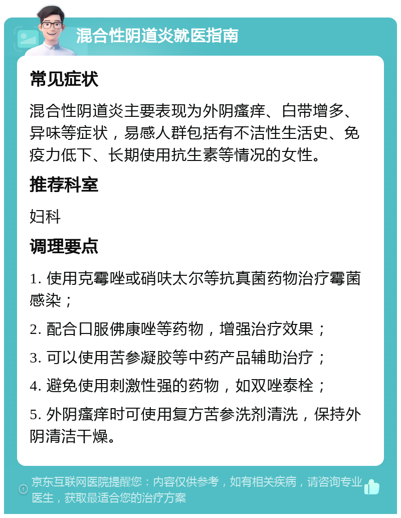 混合性阴道炎就医指南 常见症状 混合性阴道炎主要表现为外阴瘙痒、白带增多、异味等症状，易感人群包括有不洁性生活史、免疫力低下、长期使用抗生素等情况的女性。 推荐科室 妇科 调理要点 1. 使用克霉唑或硝呋太尔等抗真菌药物治疗霉菌感染； 2. 配合口服佛康唑等药物，增强治疗效果； 3. 可以使用苦参凝胶等中药产品辅助治疗； 4. 避免使用刺激性强的药物，如双唑泰栓； 5. 外阴瘙痒时可使用复方苦参洗剂清洗，保持外阴清洁干燥。