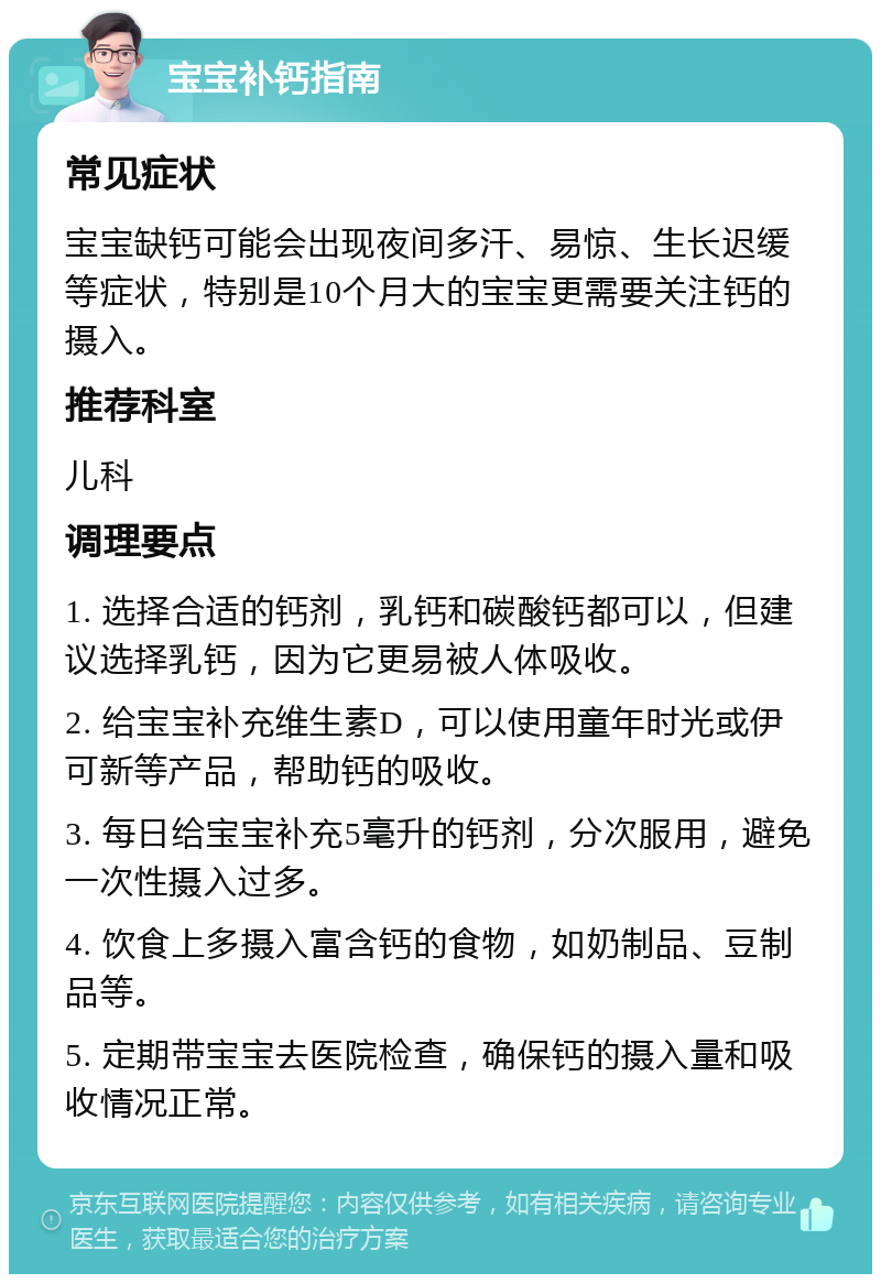 宝宝补钙指南 常见症状 宝宝缺钙可能会出现夜间多汗、易惊、生长迟缓等症状，特别是10个月大的宝宝更需要关注钙的摄入。 推荐科室 儿科 调理要点 1. 选择合适的钙剂，乳钙和碳酸钙都可以，但建议选择乳钙，因为它更易被人体吸收。 2. 给宝宝补充维生素D，可以使用童年时光或伊可新等产品，帮助钙的吸收。 3. 每日给宝宝补充5毫升的钙剂，分次服用，避免一次性摄入过多。 4. 饮食上多摄入富含钙的食物，如奶制品、豆制品等。 5. 定期带宝宝去医院检查，确保钙的摄入量和吸收情况正常。