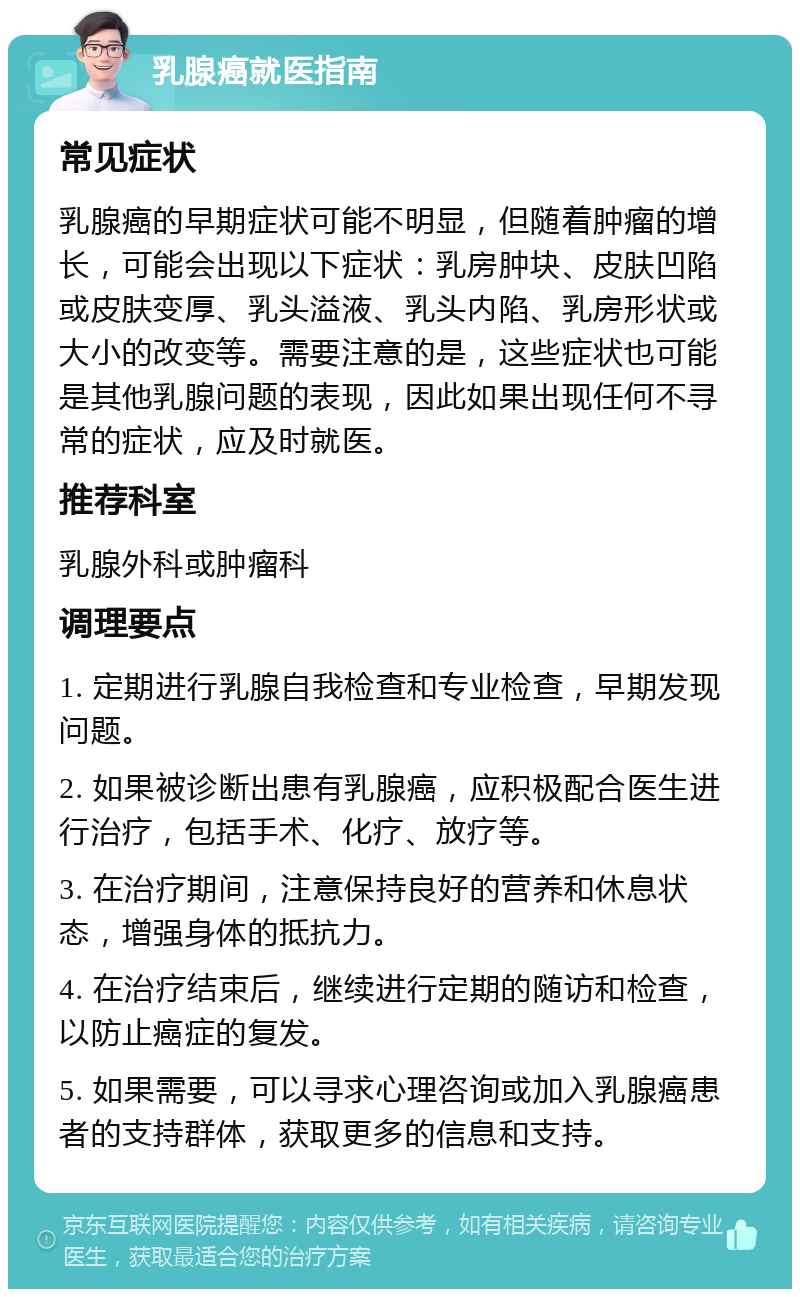 乳腺癌就医指南 常见症状 乳腺癌的早期症状可能不明显，但随着肿瘤的增长，可能会出现以下症状：乳房肿块、皮肤凹陷或皮肤变厚、乳头溢液、乳头内陷、乳房形状或大小的改变等。需要注意的是，这些症状也可能是其他乳腺问题的表现，因此如果出现任何不寻常的症状，应及时就医。 推荐科室 乳腺外科或肿瘤科 调理要点 1. 定期进行乳腺自我检查和专业检查，早期发现问题。 2. 如果被诊断出患有乳腺癌，应积极配合医生进行治疗，包括手术、化疗、放疗等。 3. 在治疗期间，注意保持良好的营养和休息状态，增强身体的抵抗力。 4. 在治疗结束后，继续进行定期的随访和检查，以防止癌症的复发。 5. 如果需要，可以寻求心理咨询或加入乳腺癌患者的支持群体，获取更多的信息和支持。