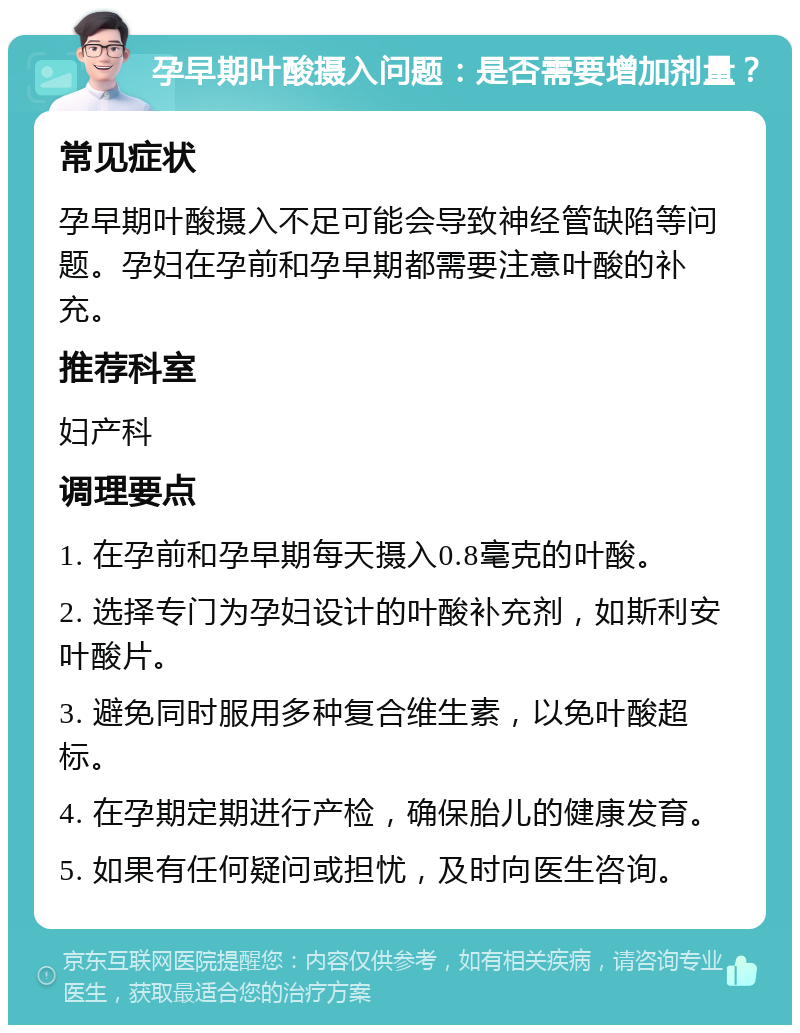 孕早期叶酸摄入问题：是否需要增加剂量？ 常见症状 孕早期叶酸摄入不足可能会导致神经管缺陷等问题。孕妇在孕前和孕早期都需要注意叶酸的补充。 推荐科室 妇产科 调理要点 1. 在孕前和孕早期每天摄入0.8毫克的叶酸。 2. 选择专门为孕妇设计的叶酸补充剂，如斯利安叶酸片。 3. 避免同时服用多种复合维生素，以免叶酸超标。 4. 在孕期定期进行产检，确保胎儿的健康发育。 5. 如果有任何疑问或担忧，及时向医生咨询。