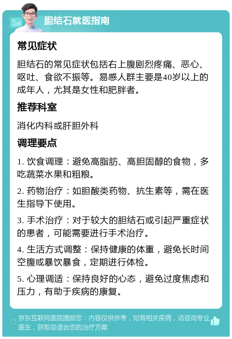 胆结石就医指南 常见症状 胆结石的常见症状包括右上腹剧烈疼痛、恶心、呕吐、食欲不振等。易感人群主要是40岁以上的成年人，尤其是女性和肥胖者。 推荐科室 消化内科或肝胆外科 调理要点 1. 饮食调理：避免高脂肪、高胆固醇的食物，多吃蔬菜水果和粗粮。 2. 药物治疗：如胆酸类药物、抗生素等，需在医生指导下使用。 3. 手术治疗：对于较大的胆结石或引起严重症状的患者，可能需要进行手术治疗。 4. 生活方式调整：保持健康的体重，避免长时间空腹或暴饮暴食，定期进行体检。 5. 心理调适：保持良好的心态，避免过度焦虑和压力，有助于疾病的康复。