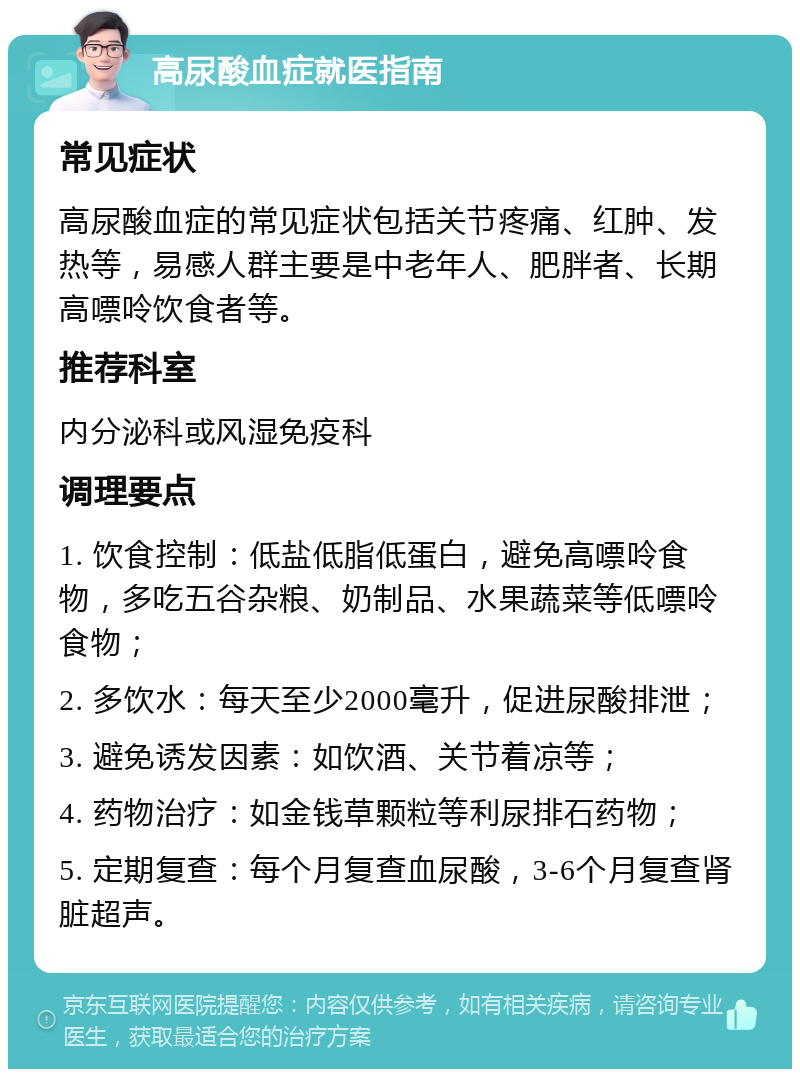 高尿酸血症就医指南 常见症状 高尿酸血症的常见症状包括关节疼痛、红肿、发热等，易感人群主要是中老年人、肥胖者、长期高嘌呤饮食者等。 推荐科室 内分泌科或风湿免疫科 调理要点 1. 饮食控制：低盐低脂低蛋白，避免高嘌呤食物，多吃五谷杂粮、奶制品、水果蔬菜等低嘌呤食物； 2. 多饮水：每天至少2000毫升，促进尿酸排泄； 3. 避免诱发因素：如饮酒、关节着凉等； 4. 药物治疗：如金钱草颗粒等利尿排石药物； 5. 定期复查：每个月复查血尿酸，3-6个月复查肾脏超声。