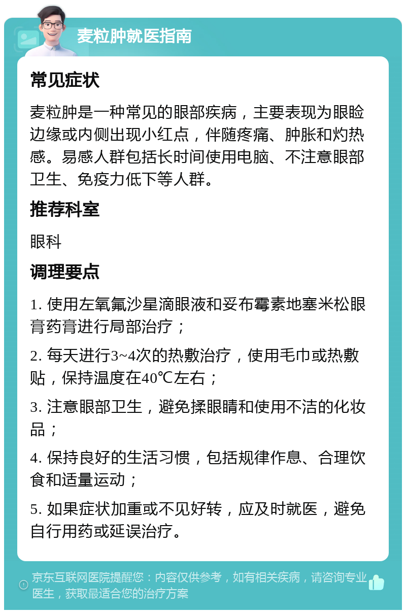 麦粒肿就医指南 常见症状 麦粒肿是一种常见的眼部疾病，主要表现为眼睑边缘或内侧出现小红点，伴随疼痛、肿胀和灼热感。易感人群包括长时间使用电脑、不注意眼部卫生、免疫力低下等人群。 推荐科室 眼科 调理要点 1. 使用左氧氟沙星滴眼液和妥布霉素地塞米松眼膏药膏进行局部治疗； 2. 每天进行3~4次的热敷治疗，使用毛巾或热敷贴，保持温度在40℃左右； 3. 注意眼部卫生，避免揉眼睛和使用不洁的化妆品； 4. 保持良好的生活习惯，包括规律作息、合理饮食和适量运动； 5. 如果症状加重或不见好转，应及时就医，避免自行用药或延误治疗。