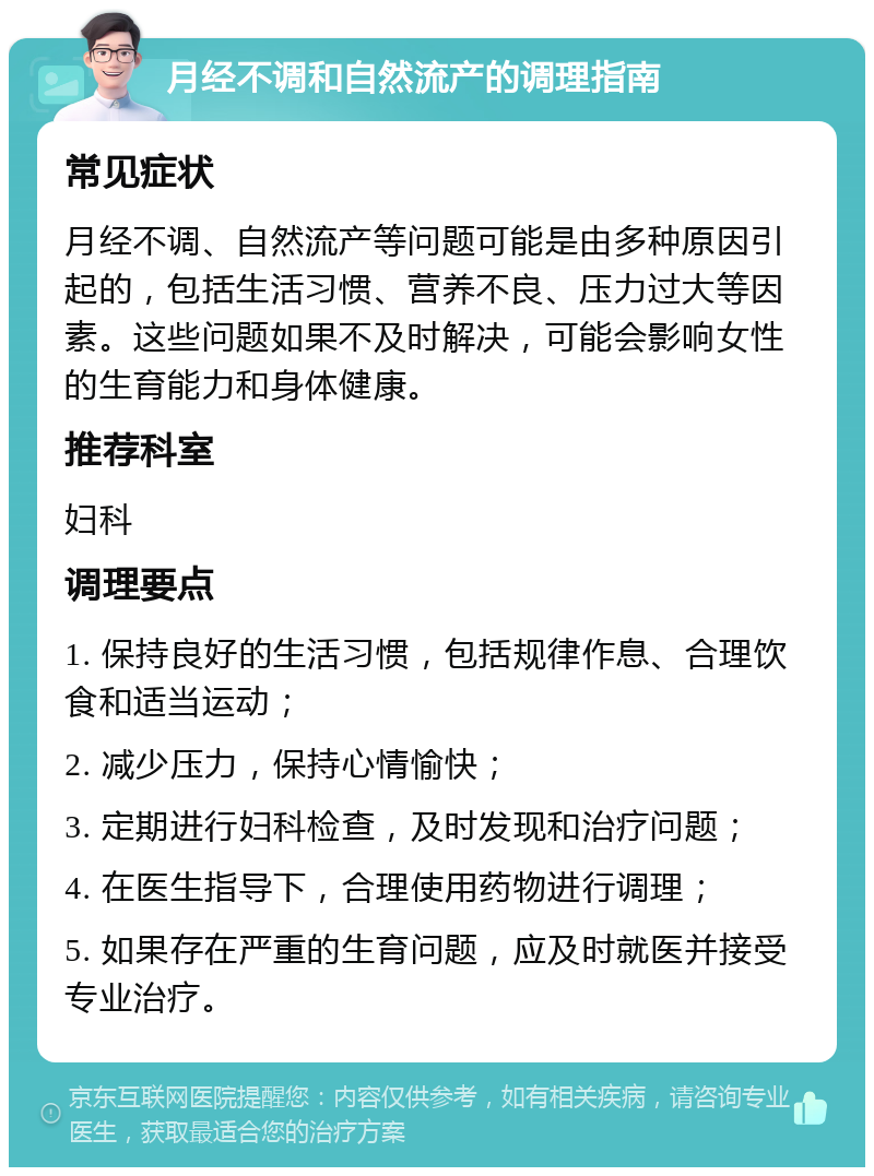 月经不调和自然流产的调理指南 常见症状 月经不调、自然流产等问题可能是由多种原因引起的，包括生活习惯、营养不良、压力过大等因素。这些问题如果不及时解决，可能会影响女性的生育能力和身体健康。 推荐科室 妇科 调理要点 1. 保持良好的生活习惯，包括规律作息、合理饮食和适当运动； 2. 减少压力，保持心情愉快； 3. 定期进行妇科检查，及时发现和治疗问题； 4. 在医生指导下，合理使用药物进行调理； 5. 如果存在严重的生育问题，应及时就医并接受专业治疗。