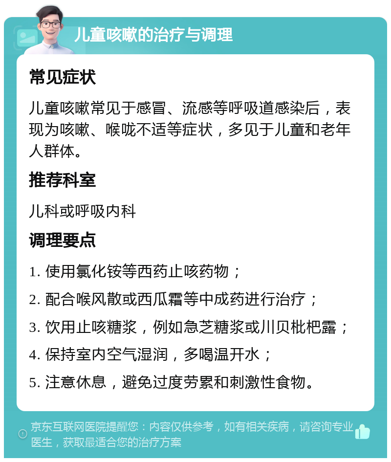 儿童咳嗽的治疗与调理 常见症状 儿童咳嗽常见于感冒、流感等呼吸道感染后，表现为咳嗽、喉咙不适等症状，多见于儿童和老年人群体。 推荐科室 儿科或呼吸内科 调理要点 1. 使用氯化铵等西药止咳药物； 2. 配合喉风散或西瓜霜等中成药进行治疗； 3. 饮用止咳糖浆，例如急芝糖浆或川贝枇杷露； 4. 保持室内空气湿润，多喝温开水； 5. 注意休息，避免过度劳累和刺激性食物。