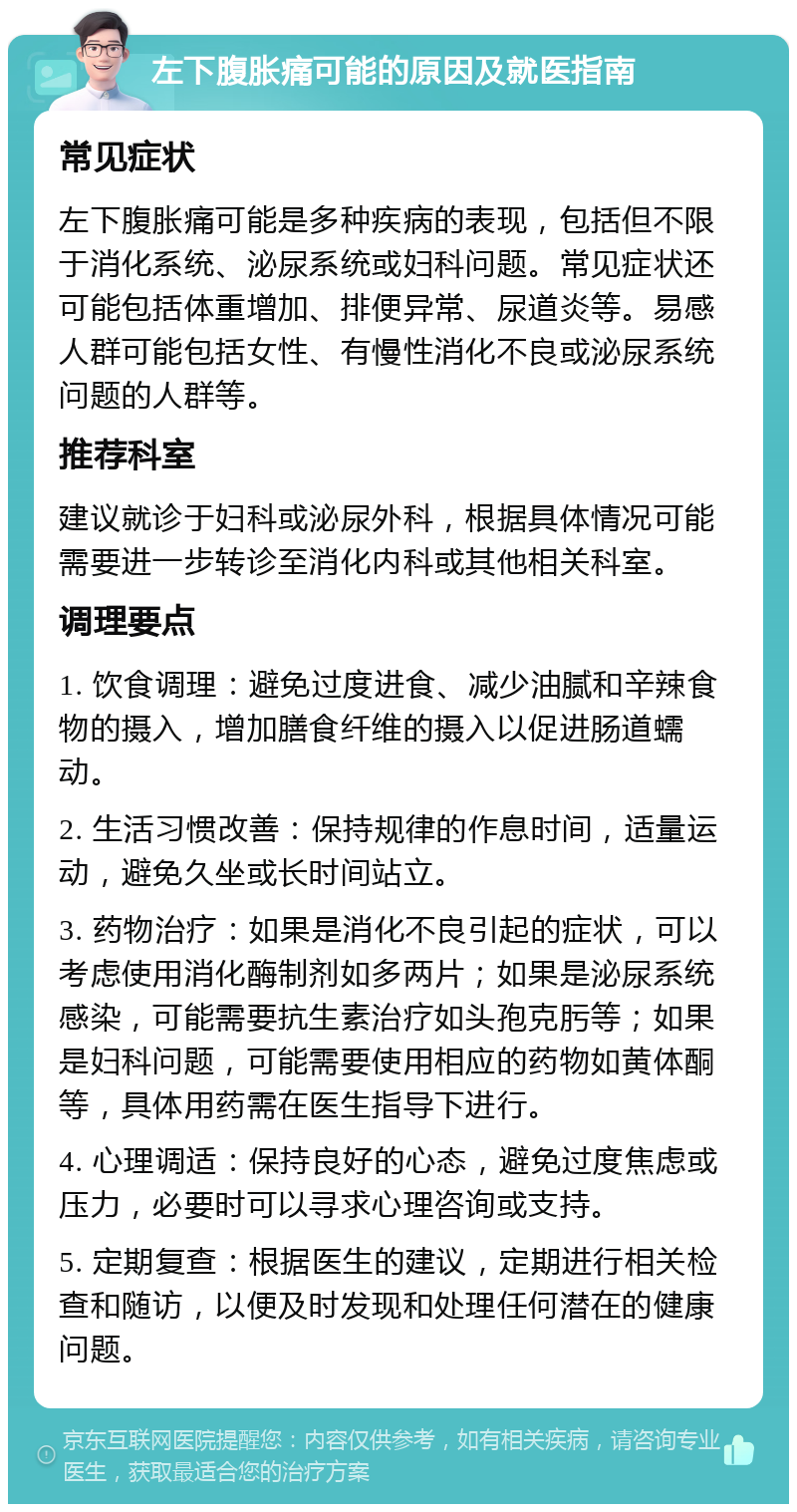 左下腹胀痛可能的原因及就医指南 常见症状 左下腹胀痛可能是多种疾病的表现，包括但不限于消化系统、泌尿系统或妇科问题。常见症状还可能包括体重增加、排便异常、尿道炎等。易感人群可能包括女性、有慢性消化不良或泌尿系统问题的人群等。 推荐科室 建议就诊于妇科或泌尿外科，根据具体情况可能需要进一步转诊至消化内科或其他相关科室。 调理要点 1. 饮食调理：避免过度进食、减少油腻和辛辣食物的摄入，增加膳食纤维的摄入以促进肠道蠕动。 2. 生活习惯改善：保持规律的作息时间，适量运动，避免久坐或长时间站立。 3. 药物治疗：如果是消化不良引起的症状，可以考虑使用消化酶制剂如多两片；如果是泌尿系统感染，可能需要抗生素治疗如头孢克肟等；如果是妇科问题，可能需要使用相应的药物如黄体酮等，具体用药需在医生指导下进行。 4. 心理调适：保持良好的心态，避免过度焦虑或压力，必要时可以寻求心理咨询或支持。 5. 定期复查：根据医生的建议，定期进行相关检查和随访，以便及时发现和处理任何潜在的健康问题。