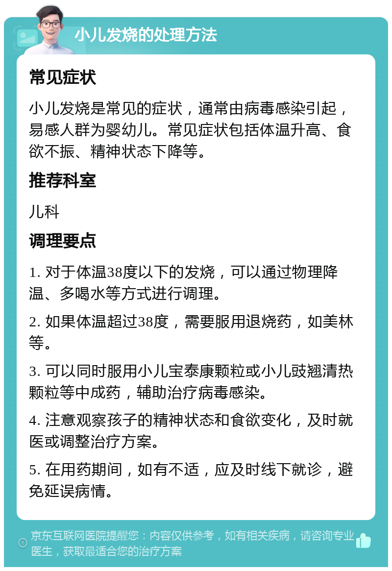 小儿发烧的处理方法 常见症状 小儿发烧是常见的症状，通常由病毒感染引起，易感人群为婴幼儿。常见症状包括体温升高、食欲不振、精神状态下降等。 推荐科室 儿科 调理要点 1. 对于体温38度以下的发烧，可以通过物理降温、多喝水等方式进行调理。 2. 如果体温超过38度，需要服用退烧药，如美林等。 3. 可以同时服用小儿宝泰康颗粒或小儿豉翘清热颗粒等中成药，辅助治疗病毒感染。 4. 注意观察孩子的精神状态和食欲变化，及时就医或调整治疗方案。 5. 在用药期间，如有不适，应及时线下就诊，避免延误病情。