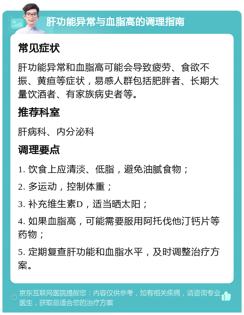 肝功能异常与血脂高的调理指南 常见症状 肝功能异常和血脂高可能会导致疲劳、食欲不振、黄疸等症状，易感人群包括肥胖者、长期大量饮酒者、有家族病史者等。 推荐科室 肝病科、内分泌科 调理要点 1. 饮食上应清淡、低脂，避免油腻食物； 2. 多运动，控制体重； 3. 补充维生素D，适当晒太阳； 4. 如果血脂高，可能需要服用阿托伐他汀钙片等药物； 5. 定期复查肝功能和血脂水平，及时调整治疗方案。