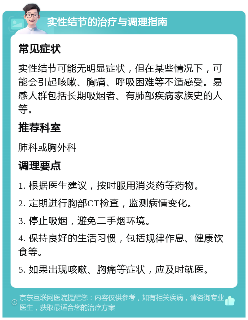 实性结节的治疗与调理指南 常见症状 实性结节可能无明显症状，但在某些情况下，可能会引起咳嗽、胸痛、呼吸困难等不适感受。易感人群包括长期吸烟者、有肺部疾病家族史的人等。 推荐科室 肺科或胸外科 调理要点 1. 根据医生建议，按时服用消炎药等药物。 2. 定期进行胸部CT检查，监测病情变化。 3. 停止吸烟，避免二手烟环境。 4. 保持良好的生活习惯，包括规律作息、健康饮食等。 5. 如果出现咳嗽、胸痛等症状，应及时就医。