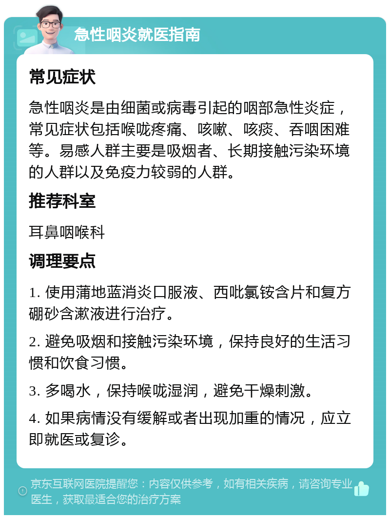 急性咽炎就医指南 常见症状 急性咽炎是由细菌或病毒引起的咽部急性炎症，常见症状包括喉咙疼痛、咳嗽、咳痰、吞咽困难等。易感人群主要是吸烟者、长期接触污染环境的人群以及免疫力较弱的人群。 推荐科室 耳鼻咽喉科 调理要点 1. 使用蒲地蓝消炎口服液、西吡氯铵含片和复方硼砂含漱液进行治疗。 2. 避免吸烟和接触污染环境，保持良好的生活习惯和饮食习惯。 3. 多喝水，保持喉咙湿润，避免干燥刺激。 4. 如果病情没有缓解或者出现加重的情况，应立即就医或复诊。