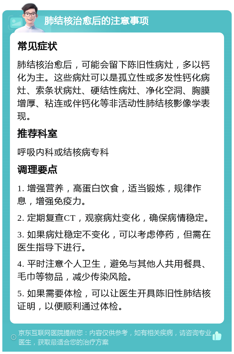 肺结核治愈后的注意事项 常见症状 肺结核治愈后，可能会留下陈旧性病灶，多以钙化为主。这些病灶可以是孤立性或多发性钙化病灶、索条状病灶、硬结性病灶、净化空洞、胸膜增厚、粘连或伴钙化等非活动性肺结核影像学表现。 推荐科室 呼吸内科或结核病专科 调理要点 1. 增强营养，高蛋白饮食，适当锻炼，规律作息，增强免疫力。 2. 定期复查CT，观察病灶变化，确保病情稳定。 3. 如果病灶稳定不变化，可以考虑停药，但需在医生指导下进行。 4. 平时注意个人卫生，避免与其他人共用餐具、毛巾等物品，减少传染风险。 5. 如果需要体检，可以让医生开具陈旧性肺结核证明，以便顺利通过体检。