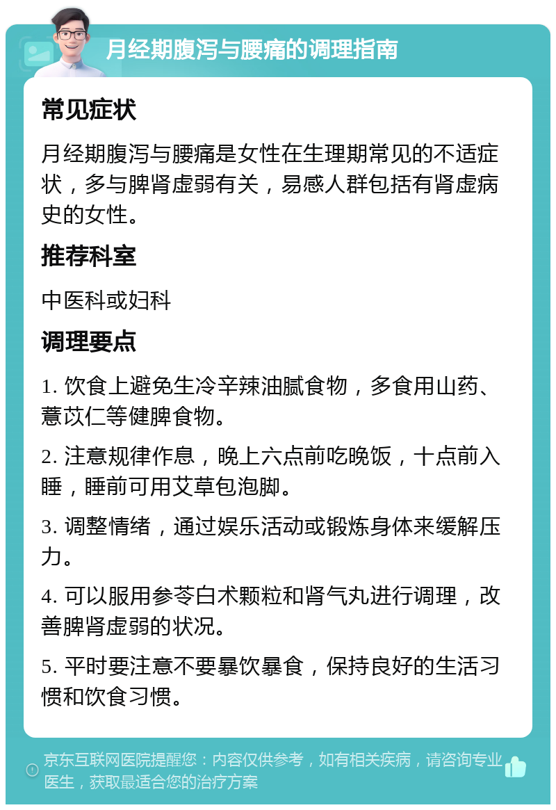 月经期腹泻与腰痛的调理指南 常见症状 月经期腹泻与腰痛是女性在生理期常见的不适症状，多与脾肾虚弱有关，易感人群包括有肾虚病史的女性。 推荐科室 中医科或妇科 调理要点 1. 饮食上避免生冷辛辣油腻食物，多食用山药、薏苡仁等健脾食物。 2. 注意规律作息，晚上六点前吃晚饭，十点前入睡，睡前可用艾草包泡脚。 3. 调整情绪，通过娱乐活动或锻炼身体来缓解压力。 4. 可以服用参苓白术颗粒和肾气丸进行调理，改善脾肾虚弱的状况。 5. 平时要注意不要暴饮暴食，保持良好的生活习惯和饮食习惯。