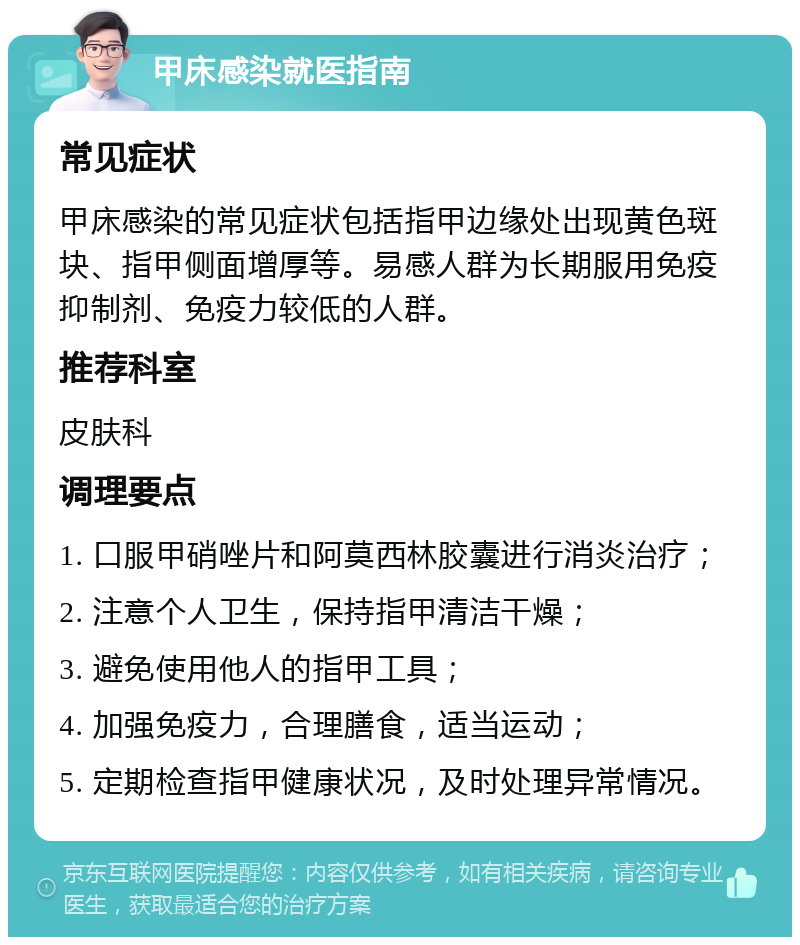 甲床感染就医指南 常见症状 甲床感染的常见症状包括指甲边缘处出现黄色斑块、指甲侧面增厚等。易感人群为长期服用免疫抑制剂、免疫力较低的人群。 推荐科室 皮肤科 调理要点 1. 口服甲硝唑片和阿莫西林胶囊进行消炎治疗； 2. 注意个人卫生，保持指甲清洁干燥； 3. 避免使用他人的指甲工具； 4. 加强免疫力，合理膳食，适当运动； 5. 定期检查指甲健康状况，及时处理异常情况。