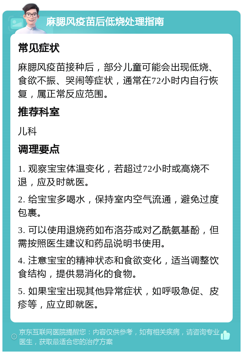 麻腮风疫苗后低烧处理指南 常见症状 麻腮风疫苗接种后，部分儿童可能会出现低烧、食欲不振、哭闹等症状，通常在72小时内自行恢复，属正常反应范围。 推荐科室 儿科 调理要点 1. 观察宝宝体温变化，若超过72小时或高烧不退，应及时就医。 2. 给宝宝多喝水，保持室内空气流通，避免过度包裹。 3. 可以使用退烧药如布洛芬或对乙酰氨基酚，但需按照医生建议和药品说明书使用。 4. 注意宝宝的精神状态和食欲变化，适当调整饮食结构，提供易消化的食物。 5. 如果宝宝出现其他异常症状，如呼吸急促、皮疹等，应立即就医。