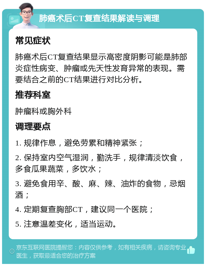 肺癌术后CT复查结果解读与调理 常见症状 肺癌术后CT复查结果显示高密度阴影可能是肺部炎症性病变、肿瘤或先天性发育异常的表现。需要结合之前的CT结果进行对比分析。 推荐科室 肿瘤科或胸外科 调理要点 1. 规律作息，避免劳累和精神紧张； 2. 保持室内空气湿润，勤洗手，规律清淡饮食，多食瓜果蔬菜，多饮水； 3. 避免食用辛、酸、麻、辣、油炸的食物，忌烟酒； 4. 定期复查胸部CT，建议同一个医院； 5. 注意温差变化，适当运动。