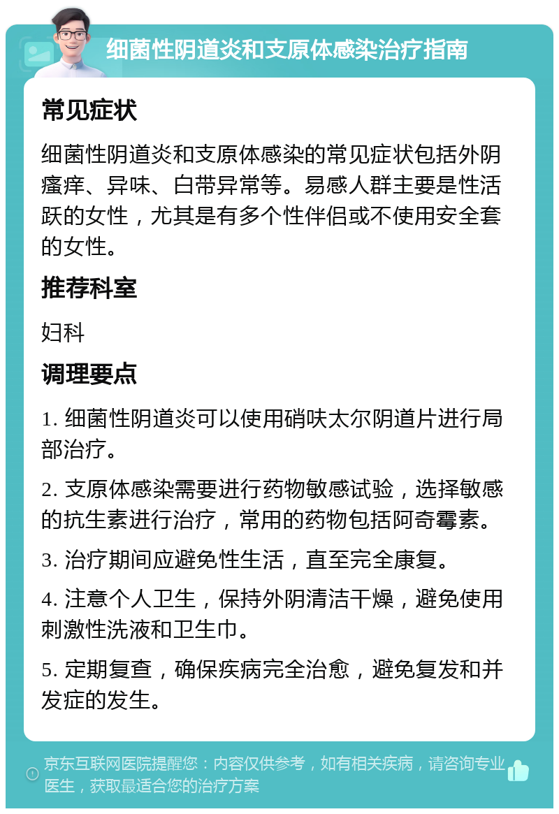 细菌性阴道炎和支原体感染治疗指南 常见症状 细菌性阴道炎和支原体感染的常见症状包括外阴瘙痒、异味、白带异常等。易感人群主要是性活跃的女性，尤其是有多个性伴侣或不使用安全套的女性。 推荐科室 妇科 调理要点 1. 细菌性阴道炎可以使用硝呋太尔阴道片进行局部治疗。 2. 支原体感染需要进行药物敏感试验，选择敏感的抗生素进行治疗，常用的药物包括阿奇霉素。 3. 治疗期间应避免性生活，直至完全康复。 4. 注意个人卫生，保持外阴清洁干燥，避免使用刺激性洗液和卫生巾。 5. 定期复查，确保疾病完全治愈，避免复发和并发症的发生。