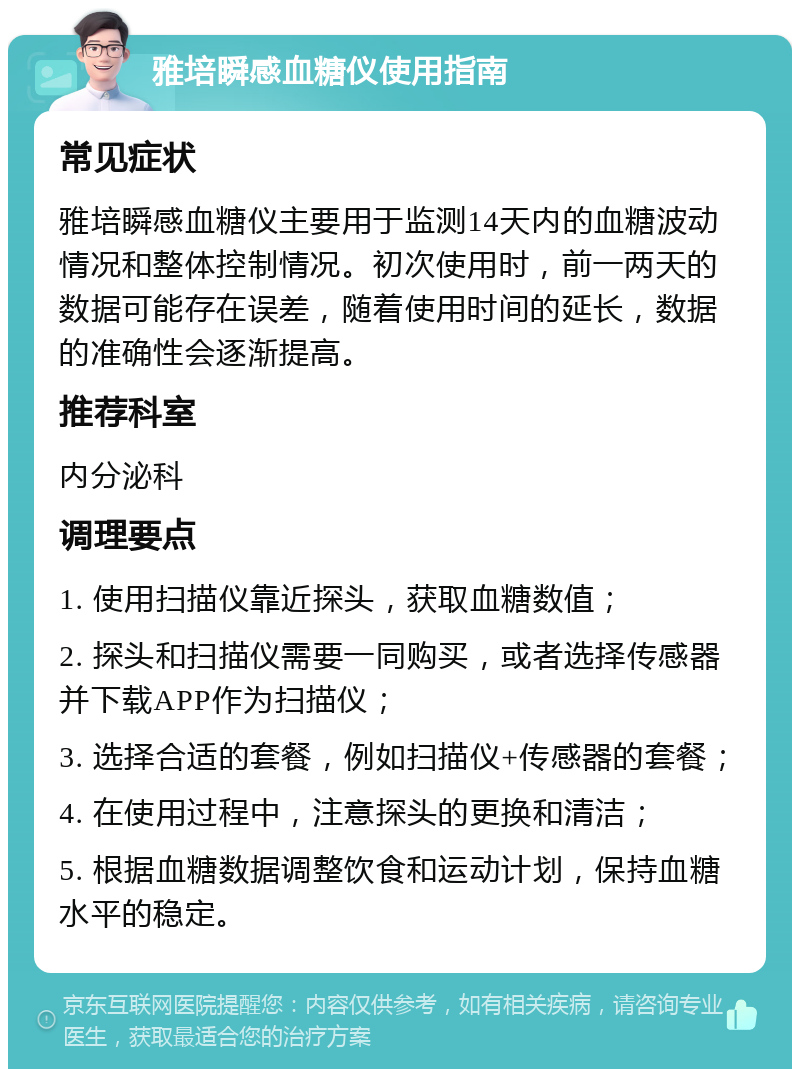 雅培瞬感血糖仪使用指南 常见症状 雅培瞬感血糖仪主要用于监测14天内的血糖波动情况和整体控制情况。初次使用时，前一两天的数据可能存在误差，随着使用时间的延长，数据的准确性会逐渐提高。 推荐科室 内分泌科 调理要点 1. 使用扫描仪靠近探头，获取血糖数值； 2. 探头和扫描仪需要一同购买，或者选择传感器并下载APP作为扫描仪； 3. 选择合适的套餐，例如扫描仪+传感器的套餐； 4. 在使用过程中，注意探头的更换和清洁； 5. 根据血糖数据调整饮食和运动计划，保持血糖水平的稳定。