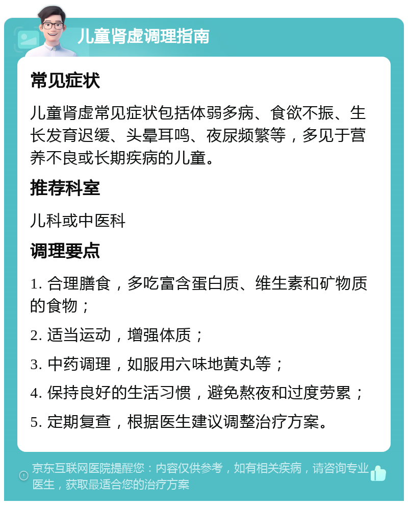 儿童肾虚调理指南 常见症状 儿童肾虚常见症状包括体弱多病、食欲不振、生长发育迟缓、头晕耳鸣、夜尿频繁等，多见于营养不良或长期疾病的儿童。 推荐科室 儿科或中医科 调理要点 1. 合理膳食，多吃富含蛋白质、维生素和矿物质的食物； 2. 适当运动，增强体质； 3. 中药调理，如服用六味地黄丸等； 4. 保持良好的生活习惯，避免熬夜和过度劳累； 5. 定期复查，根据医生建议调整治疗方案。