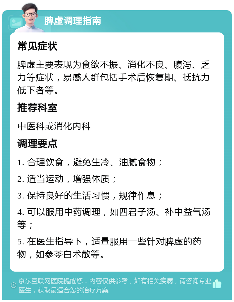 脾虚调理指南 常见症状 脾虚主要表现为食欲不振、消化不良、腹泻、乏力等症状，易感人群包括手术后恢复期、抵抗力低下者等。 推荐科室 中医科或消化内科 调理要点 1. 合理饮食，避免生冷、油腻食物； 2. 适当运动，增强体质； 3. 保持良好的生活习惯，规律作息； 4. 可以服用中药调理，如四君子汤、补中益气汤等； 5. 在医生指导下，适量服用一些针对脾虚的药物，如参苓白术散等。