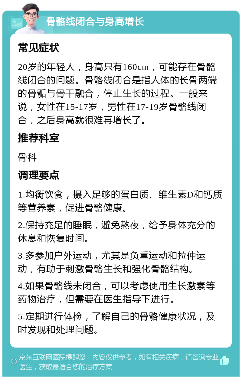 骨骼线闭合与身高增长 常见症状 20岁的年轻人，身高只有160cm，可能存在骨骼线闭合的问题。骨骼线闭合是指人体的长骨两端的骨骺与骨干融合，停止生长的过程。一般来说，女性在15-17岁，男性在17-19岁骨骼线闭合，之后身高就很难再增长了。 推荐科室 骨科 调理要点 1.均衡饮食，摄入足够的蛋白质、维生素D和钙质等营养素，促进骨骼健康。 2.保持充足的睡眠，避免熬夜，给予身体充分的休息和恢复时间。 3.多参加户外运动，尤其是负重运动和拉伸运动，有助于刺激骨骼生长和强化骨骼结构。 4.如果骨骼线未闭合，可以考虑使用生长激素等药物治疗，但需要在医生指导下进行。 5.定期进行体检，了解自己的骨骼健康状况，及时发现和处理问题。