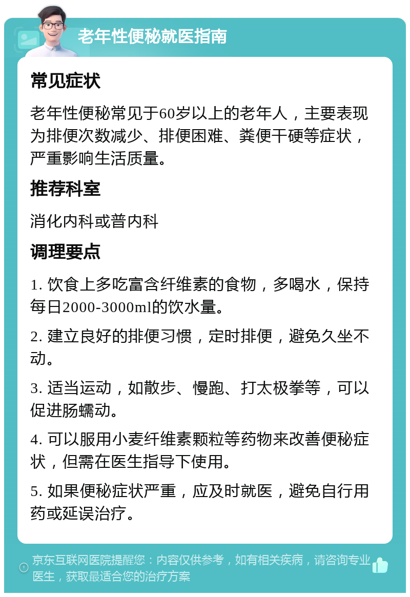 老年性便秘就医指南 常见症状 老年性便秘常见于60岁以上的老年人，主要表现为排便次数减少、排便困难、粪便干硬等症状，严重影响生活质量。 推荐科室 消化内科或普内科 调理要点 1. 饮食上多吃富含纤维素的食物，多喝水，保持每日2000-3000ml的饮水量。 2. 建立良好的排便习惯，定时排便，避免久坐不动。 3. 适当运动，如散步、慢跑、打太极拳等，可以促进肠蠕动。 4. 可以服用小麦纤维素颗粒等药物来改善便秘症状，但需在医生指导下使用。 5. 如果便秘症状严重，应及时就医，避免自行用药或延误治疗。