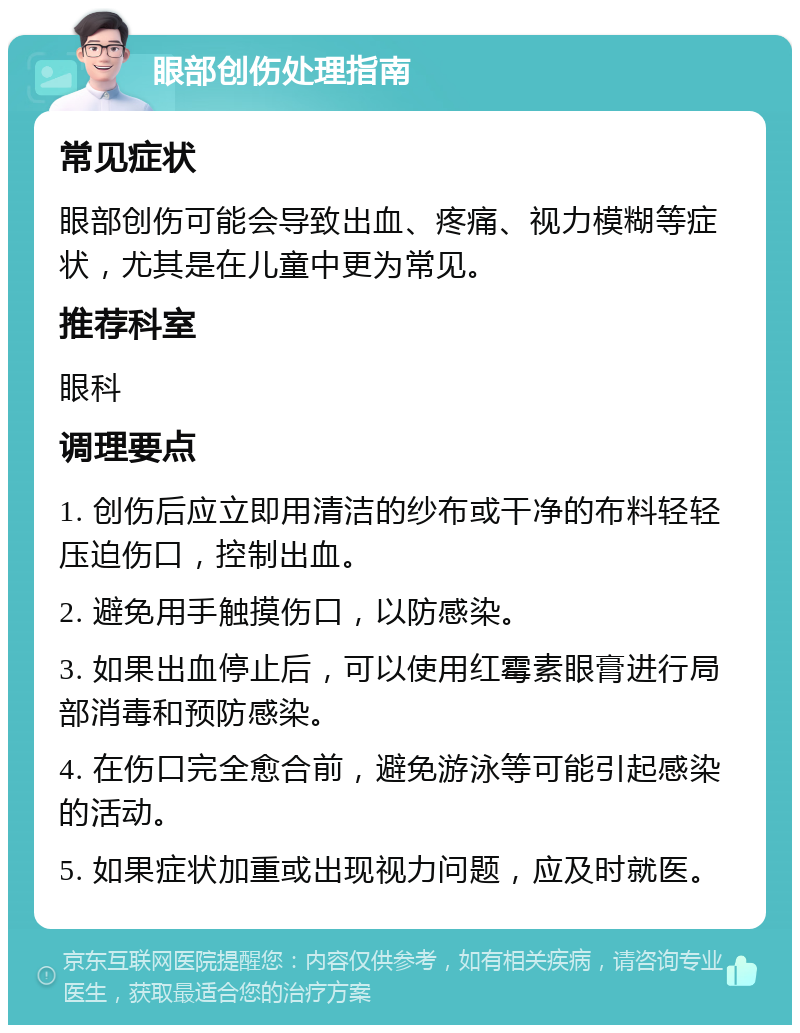 眼部创伤处理指南 常见症状 眼部创伤可能会导致出血、疼痛、视力模糊等症状，尤其是在儿童中更为常见。 推荐科室 眼科 调理要点 1. 创伤后应立即用清洁的纱布或干净的布料轻轻压迫伤口，控制出血。 2. 避免用手触摸伤口，以防感染。 3. 如果出血停止后，可以使用红霉素眼膏进行局部消毒和预防感染。 4. 在伤口完全愈合前，避免游泳等可能引起感染的活动。 5. 如果症状加重或出现视力问题，应及时就医。