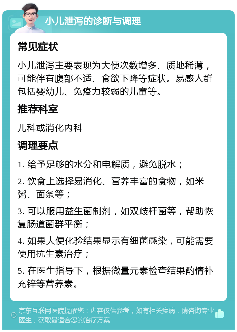 小儿泄泻的诊断与调理 常见症状 小儿泄泻主要表现为大便次数增多、质地稀薄，可能伴有腹部不适、食欲下降等症状。易感人群包括婴幼儿、免疫力较弱的儿童等。 推荐科室 儿科或消化内科 调理要点 1. 给予足够的水分和电解质，避免脱水； 2. 饮食上选择易消化、营养丰富的食物，如米粥、面条等； 3. 可以服用益生菌制剂，如双歧杆菌等，帮助恢复肠道菌群平衡； 4. 如果大便化验结果显示有细菌感染，可能需要使用抗生素治疗； 5. 在医生指导下，根据微量元素检查结果酌情补充锌等营养素。