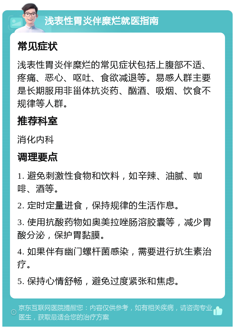 浅表性胃炎伴糜烂就医指南 常见症状 浅表性胃炎伴糜烂的常见症状包括上腹部不适、疼痛、恶心、呕吐、食欲减退等。易感人群主要是长期服用非甾体抗炎药、酗酒、吸烟、饮食不规律等人群。 推荐科室 消化内科 调理要点 1. 避免刺激性食物和饮料，如辛辣、油腻、咖啡、酒等。 2. 定时定量进食，保持规律的生活作息。 3. 使用抗酸药物如奥美拉唑肠溶胶囊等，减少胃酸分泌，保护胃黏膜。 4. 如果伴有幽门螺杆菌感染，需要进行抗生素治疗。 5. 保持心情舒畅，避免过度紧张和焦虑。