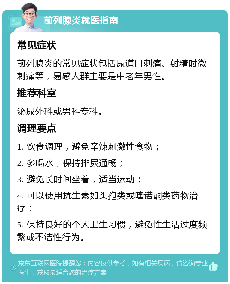 前列腺炎就医指南 常见症状 前列腺炎的常见症状包括尿道口刺痛、射精时微刺痛等，易感人群主要是中老年男性。 推荐科室 泌尿外科或男科专科。 调理要点 1. 饮食调理，避免辛辣刺激性食物； 2. 多喝水，保持排尿通畅； 3. 避免长时间坐着，适当运动； 4. 可以使用抗生素如头孢类或喹诺酮类药物治疗； 5. 保持良好的个人卫生习惯，避免性生活过度频繁或不洁性行为。