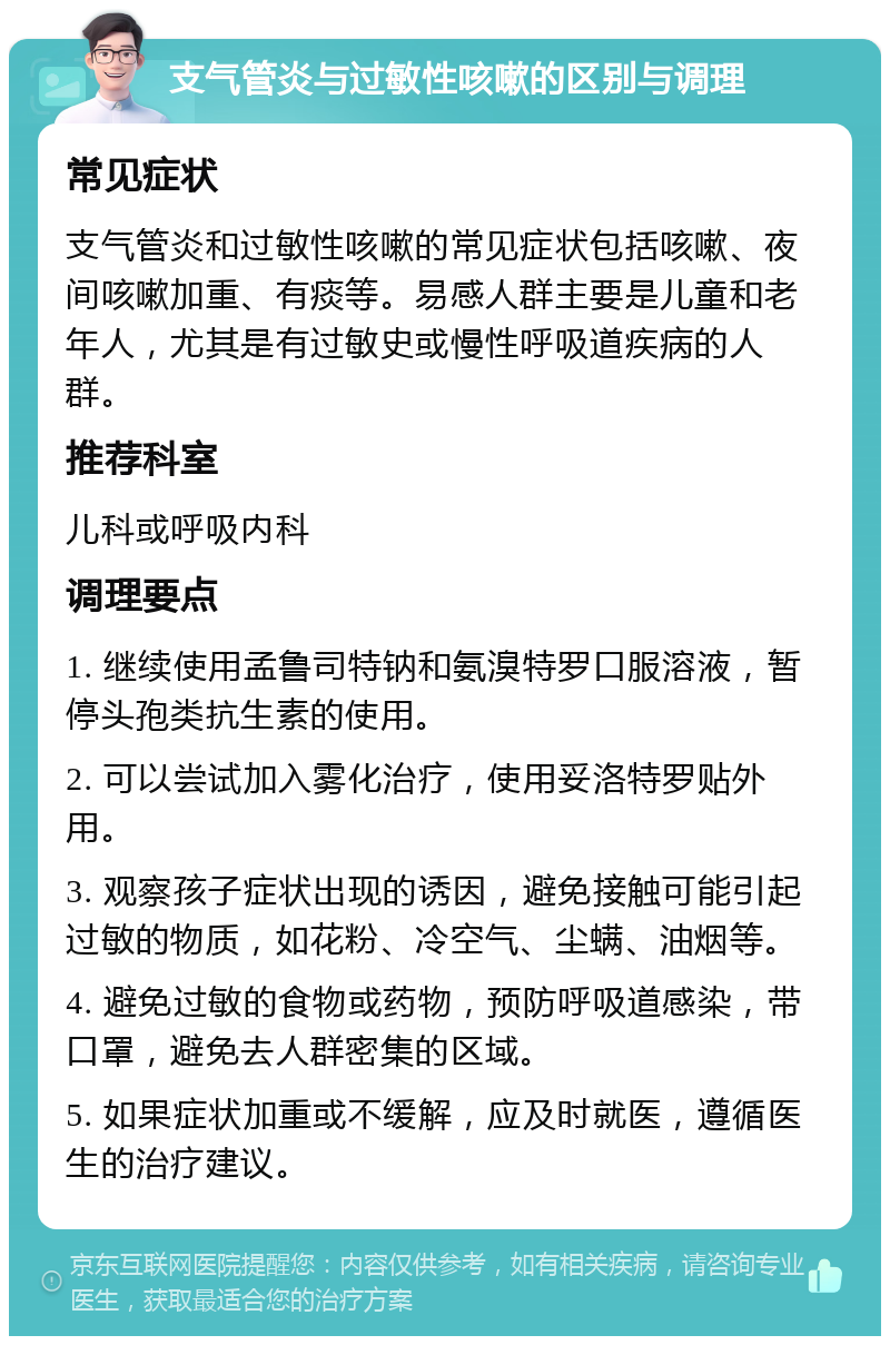 支气管炎与过敏性咳嗽的区别与调理 常见症状 支气管炎和过敏性咳嗽的常见症状包括咳嗽、夜间咳嗽加重、有痰等。易感人群主要是儿童和老年人，尤其是有过敏史或慢性呼吸道疾病的人群。 推荐科室 儿科或呼吸内科 调理要点 1. 继续使用孟鲁司特钠和氨溴特罗口服溶液，暂停头孢类抗生素的使用。 2. 可以尝试加入雾化治疗，使用妥洛特罗贴外用。 3. 观察孩子症状出现的诱因，避免接触可能引起过敏的物质，如花粉、冷空气、尘螨、油烟等。 4. 避免过敏的食物或药物，预防呼吸道感染，带口罩，避免去人群密集的区域。 5. 如果症状加重或不缓解，应及时就医，遵循医生的治疗建议。