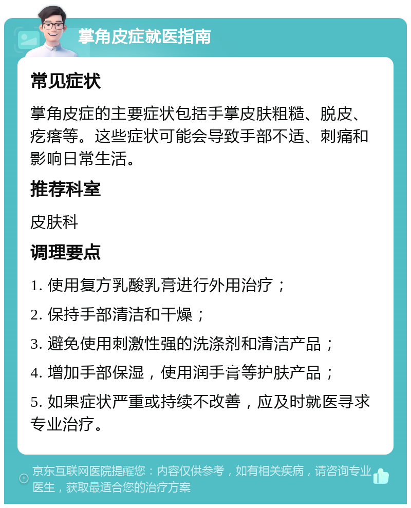 掌角皮症就医指南 常见症状 掌角皮症的主要症状包括手掌皮肤粗糙、脱皮、疙瘩等。这些症状可能会导致手部不适、刺痛和影响日常生活。 推荐科室 皮肤科 调理要点 1. 使用复方乳酸乳膏进行外用治疗； 2. 保持手部清洁和干燥； 3. 避免使用刺激性强的洗涤剂和清洁产品； 4. 增加手部保湿，使用润手膏等护肤产品； 5. 如果症状严重或持续不改善，应及时就医寻求专业治疗。