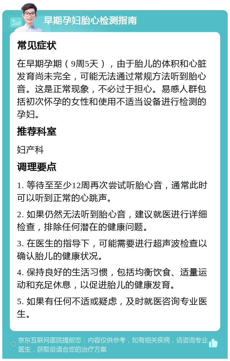 早期孕妇胎心检测指南 常见症状 在早期孕期（9周5天），由于胎儿的体积和心脏发育尚未完全，可能无法通过常规方法听到胎心音。这是正常现象，不必过于担心。易感人群包括初次怀孕的女性和使用不适当设备进行检测的孕妇。 推荐科室 妇产科 调理要点 1. 等待至至少12周再次尝试听胎心音，通常此时可以听到正常的心跳声。 2. 如果仍然无法听到胎心音，建议就医进行详细检查，排除任何潜在的健康问题。 3. 在医生的指导下，可能需要进行超声波检查以确认胎儿的健康状况。 4. 保持良好的生活习惯，包括均衡饮食、适量运动和充足休息，以促进胎儿的健康发育。 5. 如果有任何不适或疑虑，及时就医咨询专业医生。