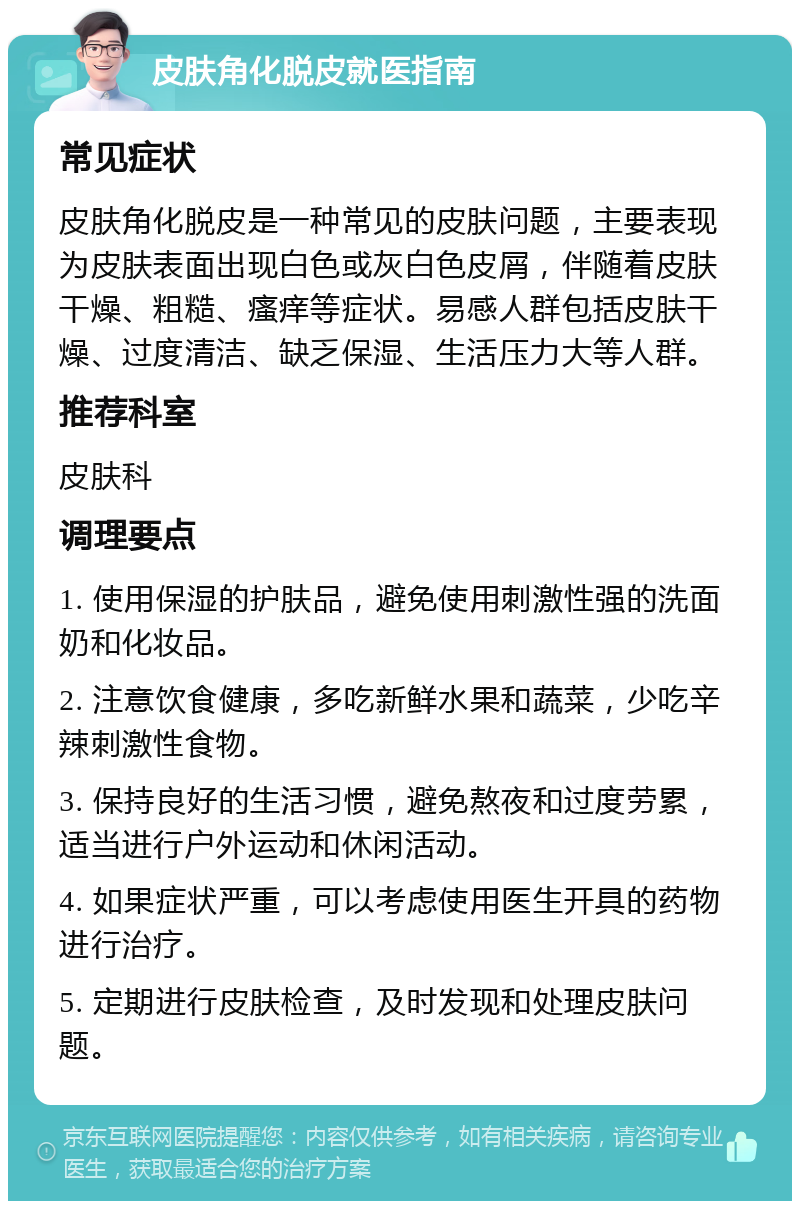 皮肤角化脱皮就医指南 常见症状 皮肤角化脱皮是一种常见的皮肤问题，主要表现为皮肤表面出现白色或灰白色皮屑，伴随着皮肤干燥、粗糙、瘙痒等症状。易感人群包括皮肤干燥、过度清洁、缺乏保湿、生活压力大等人群。 推荐科室 皮肤科 调理要点 1. 使用保湿的护肤品，避免使用刺激性强的洗面奶和化妆品。 2. 注意饮食健康，多吃新鲜水果和蔬菜，少吃辛辣刺激性食物。 3. 保持良好的生活习惯，避免熬夜和过度劳累，适当进行户外运动和休闲活动。 4. 如果症状严重，可以考虑使用医生开具的药物进行治疗。 5. 定期进行皮肤检查，及时发现和处理皮肤问题。