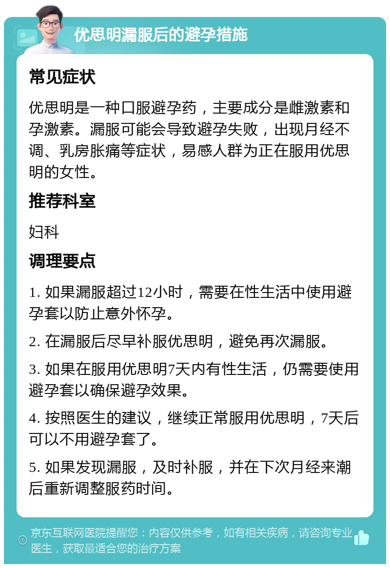 优思明漏服后的避孕措施 常见症状 优思明是一种口服避孕药，主要成分是雌激素和孕激素。漏服可能会导致避孕失败，出现月经不调、乳房胀痛等症状，易感人群为正在服用优思明的女性。 推荐科室 妇科 调理要点 1. 如果漏服超过12小时，需要在性生活中使用避孕套以防止意外怀孕。 2. 在漏服后尽早补服优思明，避免再次漏服。 3. 如果在服用优思明7天内有性生活，仍需要使用避孕套以确保避孕效果。 4. 按照医生的建议，继续正常服用优思明，7天后可以不用避孕套了。 5. 如果发现漏服，及时补服，并在下次月经来潮后重新调整服药时间。