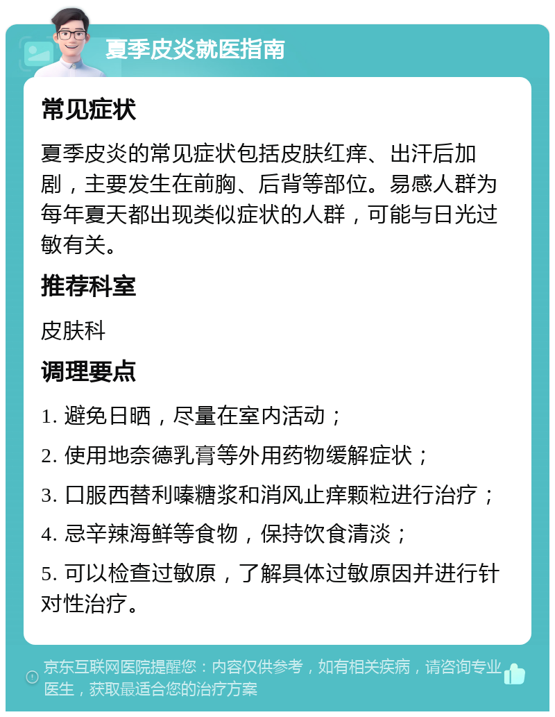 夏季皮炎就医指南 常见症状 夏季皮炎的常见症状包括皮肤红痒、出汗后加剧，主要发生在前胸、后背等部位。易感人群为每年夏天都出现类似症状的人群，可能与日光过敏有关。 推荐科室 皮肤科 调理要点 1. 避免日晒，尽量在室内活动； 2. 使用地奈德乳膏等外用药物缓解症状； 3. 口服西替利嗪糖浆和消风止痒颗粒进行治疗； 4. 忌辛辣海鲜等食物，保持饮食清淡； 5. 可以检查过敏原，了解具体过敏原因并进行针对性治疗。