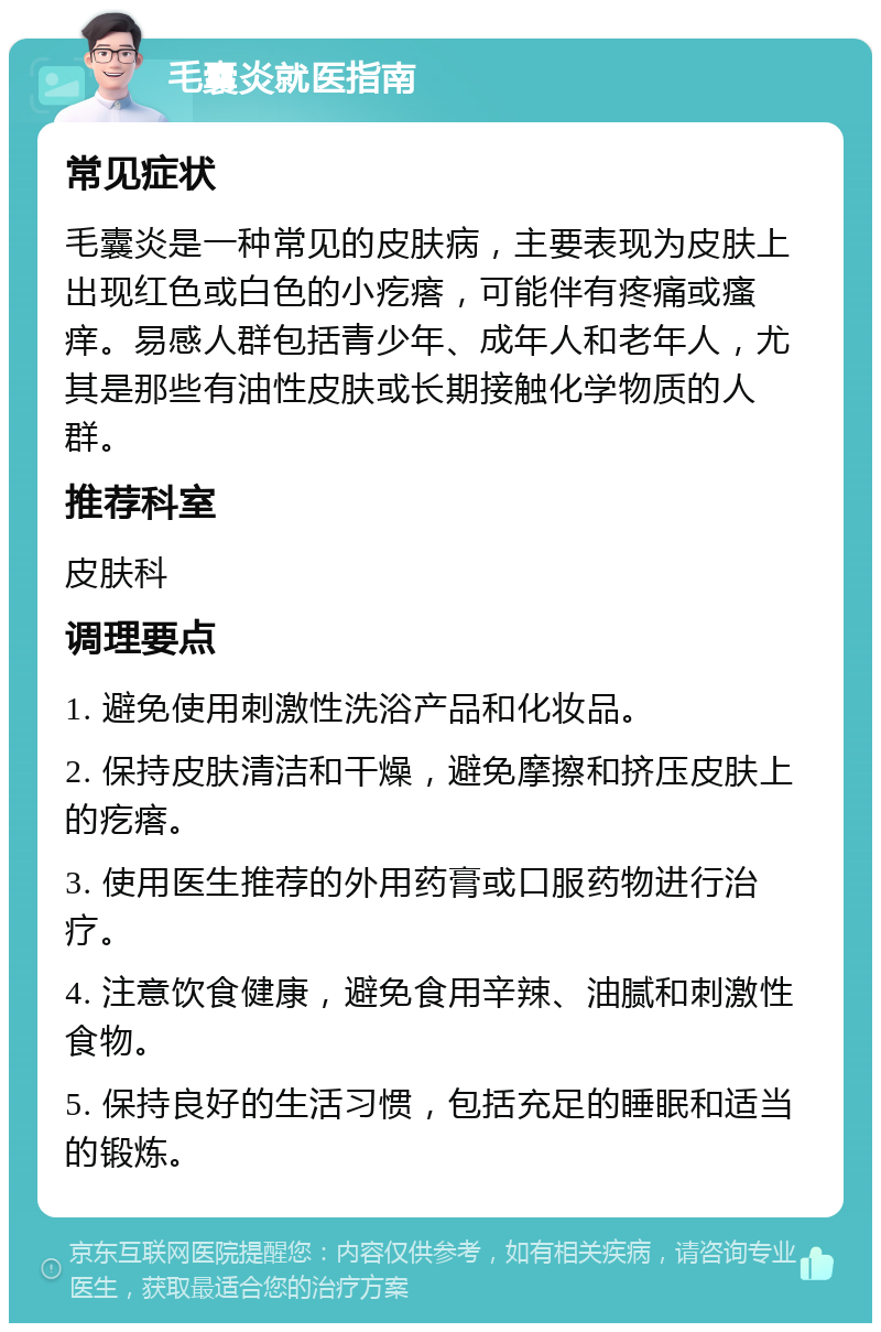 毛囊炎就医指南 常见症状 毛囊炎是一种常见的皮肤病，主要表现为皮肤上出现红色或白色的小疙瘩，可能伴有疼痛或瘙痒。易感人群包括青少年、成年人和老年人，尤其是那些有油性皮肤或长期接触化学物质的人群。 推荐科室 皮肤科 调理要点 1. 避免使用刺激性洗浴产品和化妆品。 2. 保持皮肤清洁和干燥，避免摩擦和挤压皮肤上的疙瘩。 3. 使用医生推荐的外用药膏或口服药物进行治疗。 4. 注意饮食健康，避免食用辛辣、油腻和刺激性食物。 5. 保持良好的生活习惯，包括充足的睡眠和适当的锻炼。