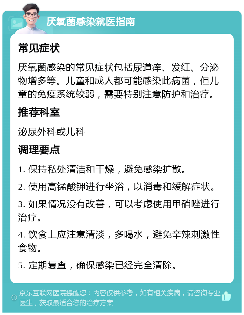 厌氧菌感染就医指南 常见症状 厌氧菌感染的常见症状包括尿道痒、发红、分泌物增多等。儿童和成人都可能感染此病菌，但儿童的免疫系统较弱，需要特别注意防护和治疗。 推荐科室 泌尿外科或儿科 调理要点 1. 保持私处清洁和干燥，避免感染扩散。 2. 使用高锰酸钾进行坐浴，以消毒和缓解症状。 3. 如果情况没有改善，可以考虑使用甲硝唑进行治疗。 4. 饮食上应注意清淡，多喝水，避免辛辣刺激性食物。 5. 定期复查，确保感染已经完全清除。