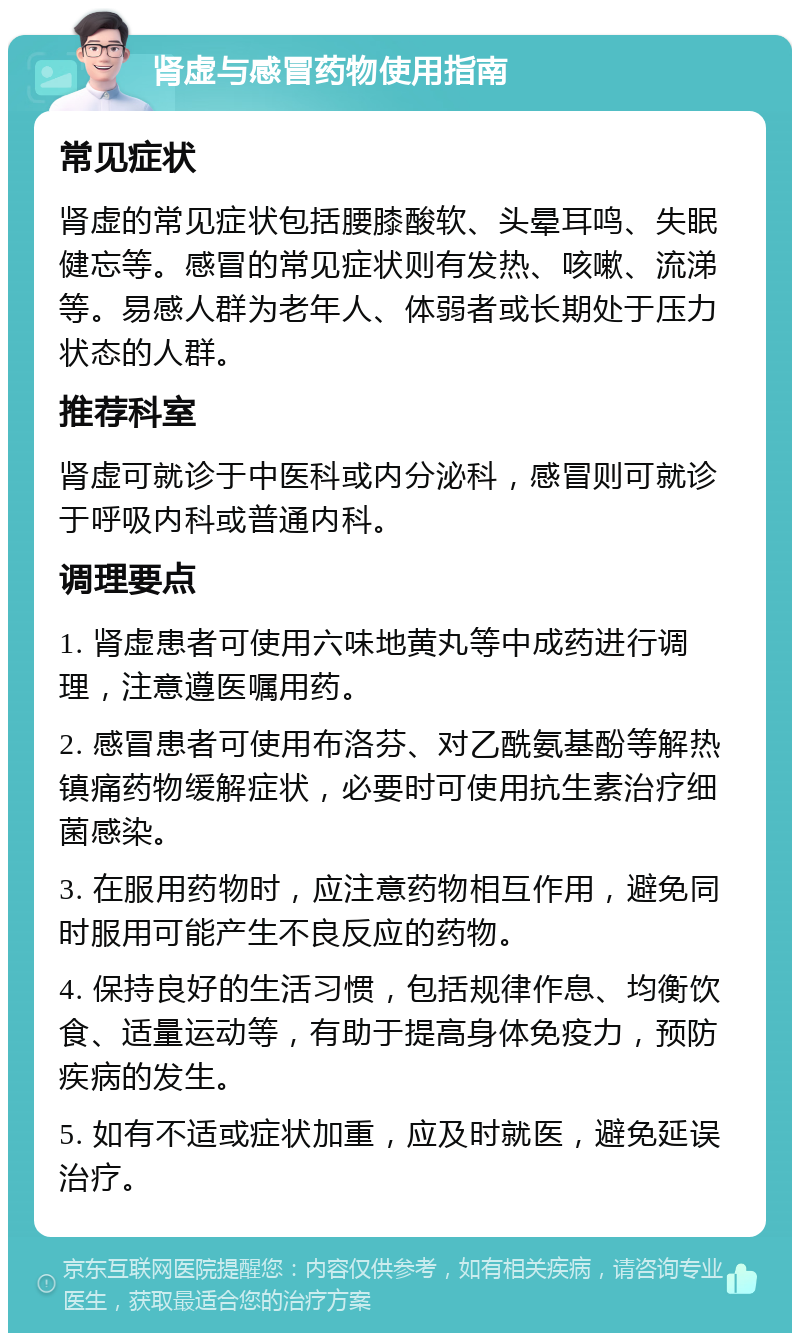 肾虚与感冒药物使用指南 常见症状 肾虚的常见症状包括腰膝酸软、头晕耳鸣、失眠健忘等。感冒的常见症状则有发热、咳嗽、流涕等。易感人群为老年人、体弱者或长期处于压力状态的人群。 推荐科室 肾虚可就诊于中医科或内分泌科，感冒则可就诊于呼吸内科或普通内科。 调理要点 1. 肾虚患者可使用六味地黄丸等中成药进行调理，注意遵医嘱用药。 2. 感冒患者可使用布洛芬、对乙酰氨基酚等解热镇痛药物缓解症状，必要时可使用抗生素治疗细菌感染。 3. 在服用药物时，应注意药物相互作用，避免同时服用可能产生不良反应的药物。 4. 保持良好的生活习惯，包括规律作息、均衡饮食、适量运动等，有助于提高身体免疫力，预防疾病的发生。 5. 如有不适或症状加重，应及时就医，避免延误治疗。