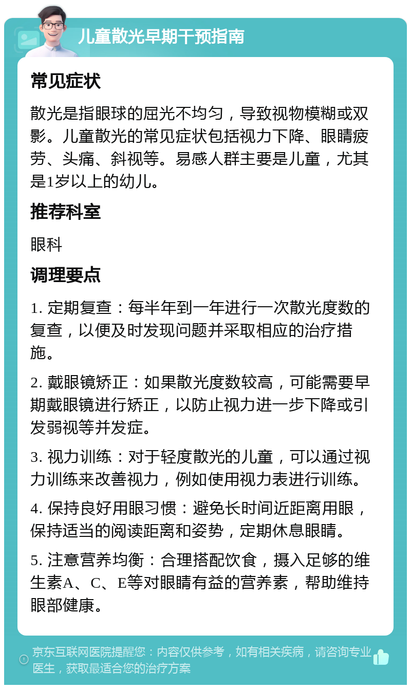 儿童散光早期干预指南 常见症状 散光是指眼球的屈光不均匀，导致视物模糊或双影。儿童散光的常见症状包括视力下降、眼睛疲劳、头痛、斜视等。易感人群主要是儿童，尤其是1岁以上的幼儿。 推荐科室 眼科 调理要点 1. 定期复查：每半年到一年进行一次散光度数的复查，以便及时发现问题并采取相应的治疗措施。 2. 戴眼镜矫正：如果散光度数较高，可能需要早期戴眼镜进行矫正，以防止视力进一步下降或引发弱视等并发症。 3. 视力训练：对于轻度散光的儿童，可以通过视力训练来改善视力，例如使用视力表进行训练。 4. 保持良好用眼习惯：避免长时间近距离用眼，保持适当的阅读距离和姿势，定期休息眼睛。 5. 注意营养均衡：合理搭配饮食，摄入足够的维生素A、C、E等对眼睛有益的营养素，帮助维持眼部健康。