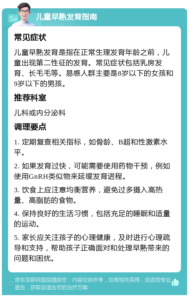 儿童早熟发育指南 常见症状 儿童早熟发育是指在正常生理发育年龄之前，儿童出现第二性征的发育。常见症状包括乳房发育、长毛毛等。易感人群主要是8岁以下的女孩和9岁以下的男孩。 推荐科室 儿科或内分泌科 调理要点 1. 定期复查相关指标，如骨龄、B超和性激素水平。 2. 如果发育过快，可能需要使用药物干预，例如使用GnRH类似物来延缓发育进程。 3. 饮食上应注意均衡营养，避免过多摄入高热量、高脂肪的食物。 4. 保持良好的生活习惯，包括充足的睡眠和适量的运动。 5. 家长应关注孩子的心理健康，及时进行心理疏导和支持，帮助孩子正确面对和处理早熟带来的问题和困扰。