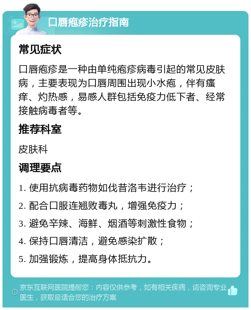 口唇疱疹治疗指南 常见症状 口唇疱疹是一种由单纯疱疹病毒引起的常见皮肤病，主要表现为口唇周围出现小水疱，伴有瘙痒、灼热感，易感人群包括免疫力低下者、经常接触病毒者等。 推荐科室 皮肤科 调理要点 1. 使用抗病毒药物如伐昔洛韦进行治疗； 2. 配合口服连翘败毒丸，增强免疫力； 3. 避免辛辣、海鲜、烟酒等刺激性食物； 4. 保持口唇清洁，避免感染扩散； 5. 加强锻炼，提高身体抵抗力。