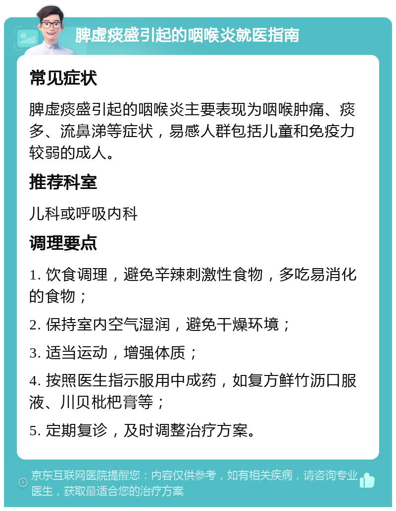 脾虚痰盛引起的咽喉炎就医指南 常见症状 脾虚痰盛引起的咽喉炎主要表现为咽喉肿痛、痰多、流鼻涕等症状，易感人群包括儿童和免疫力较弱的成人。 推荐科室 儿科或呼吸内科 调理要点 1. 饮食调理，避免辛辣刺激性食物，多吃易消化的食物； 2. 保持室内空气湿润，避免干燥环境； 3. 适当运动，增强体质； 4. 按照医生指示服用中成药，如复方鲜竹沥口服液、川贝枇杷膏等； 5. 定期复诊，及时调整治疗方案。